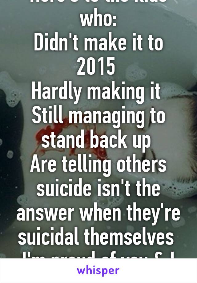 Here's to the kids who:
Didn't make it to 2015 
Hardly making it 
Still managing to stand back up 
Are telling others suicide isn't the answer when they're suicidal themselves 
I'm proud of you & I love you