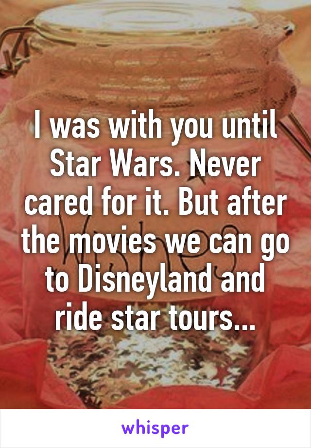 I was with you until Star Wars. Never cared for it. But after the movies we can go to Disneyland and ride star tours...