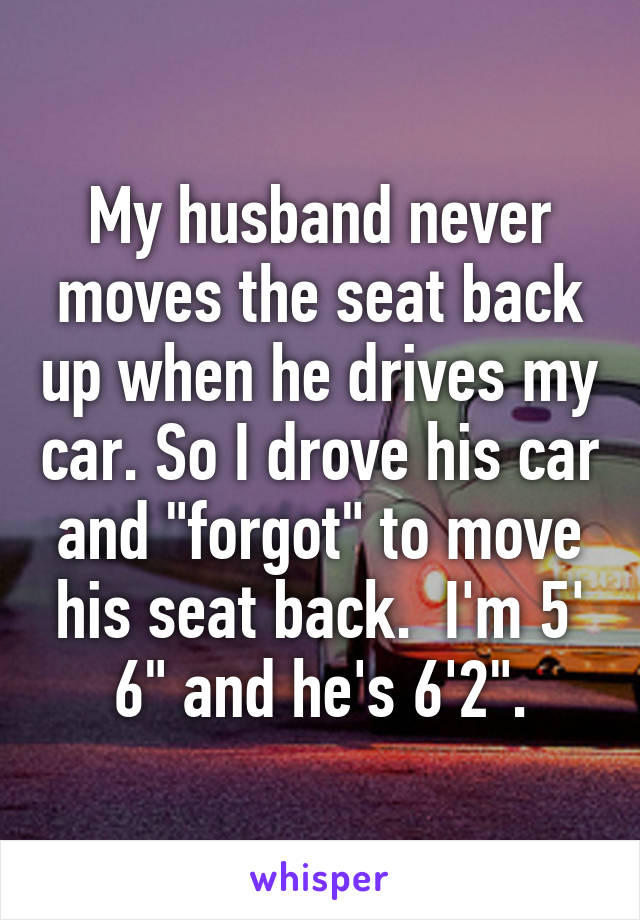 My husband never moves the seat back up when he drives my car. So I drove his car and "forgot" to move his seat back.  I'm 5' 6" and he's 6'2".