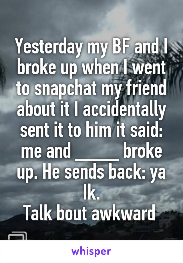 Yesterday my BF and I broke up when I went to snapchat my friend about it I accidentally sent it to him it said: me and ____ broke up. He sends back: ya Ik.
Talk bout awkward 