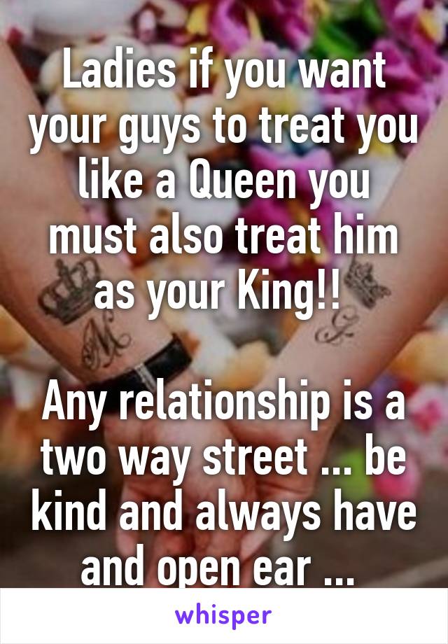 Ladies if you want your guys to treat you like a Queen you must also treat him as your King!! 

Any relationship is a two way street ... be kind and always have and open ear ... 