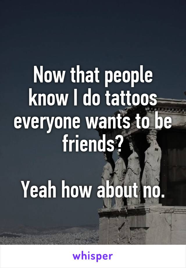 Now that people know I do tattoos everyone wants to be friends?

Yeah how about no.