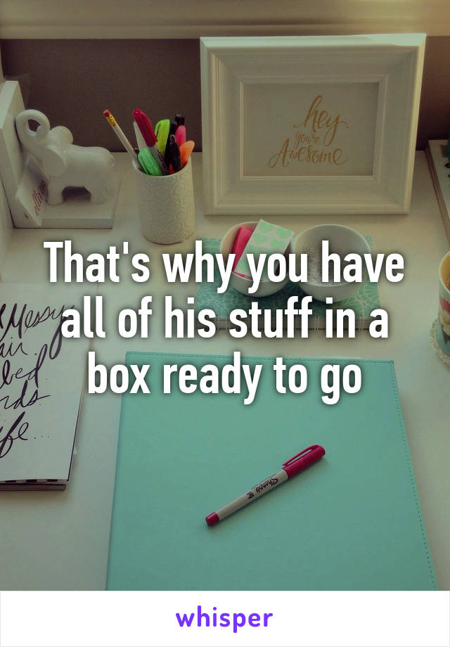 That's why you have all of his stuff in a box ready to go