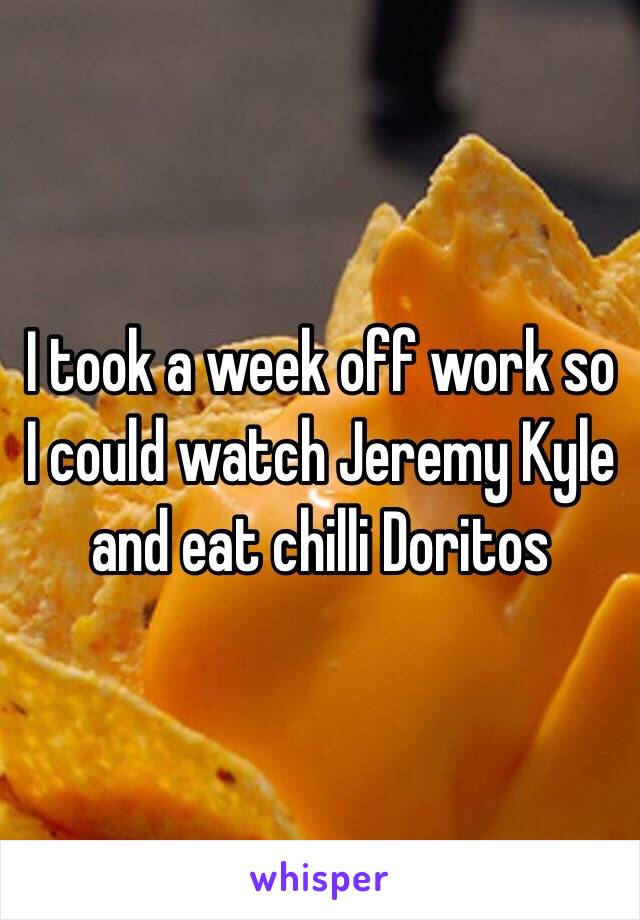 I took a week off work so I could watch Jeremy Kyle and eat chilli Doritos 