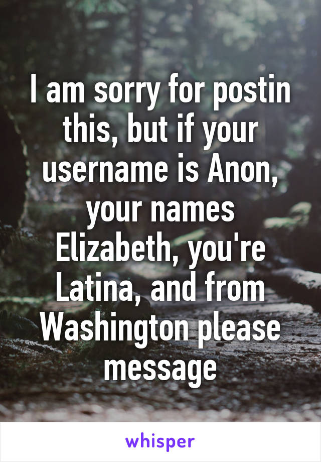 I am sorry for postin this, but if your username is Anon, your names Elizabeth, you're Latina, and from Washington please message