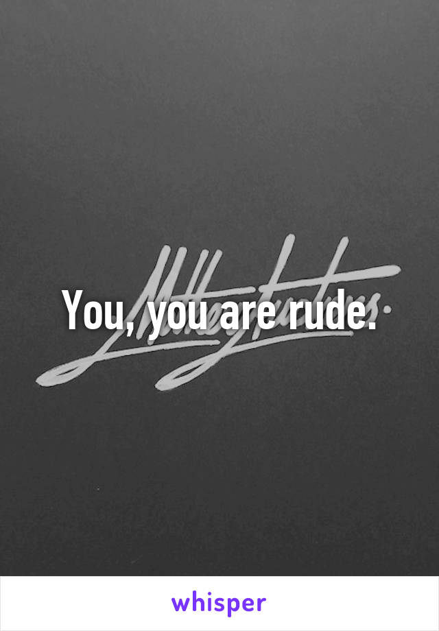 You, you are rude.