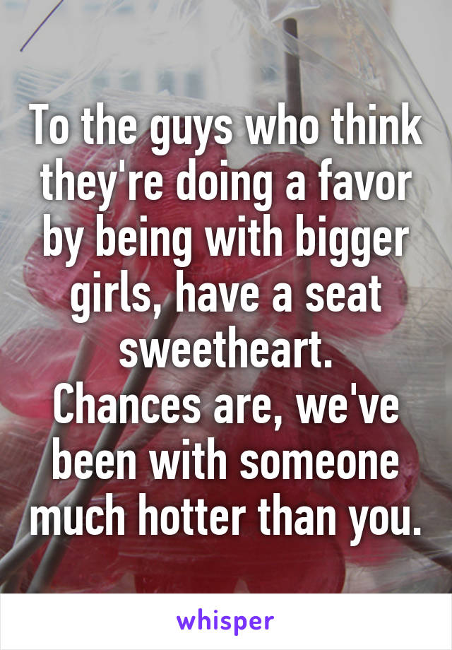 To the guys who think they're doing a favor by being with bigger girls, have a seat sweetheart.
Chances are, we've been with someone much hotter than you.