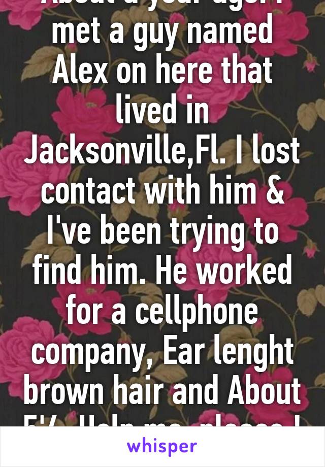 About a year ago. I met a guy named Alex on here that lived in Jacksonville,Fl. I lost contact with him & I've been trying to find him. He worked for a cellphone company, Ear lenght brown hair and About 5'4. Help me, please ! 