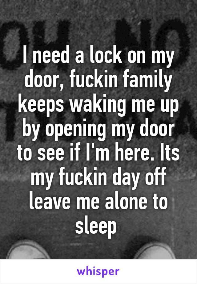 I need a lock on my door, fuckin family keeps waking me up by opening my door to see if I'm here. Its my fuckin day off leave me alone to sleep 