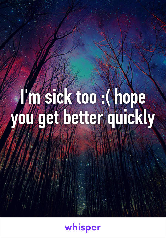 I'm sick too :( hope you get better quickly 