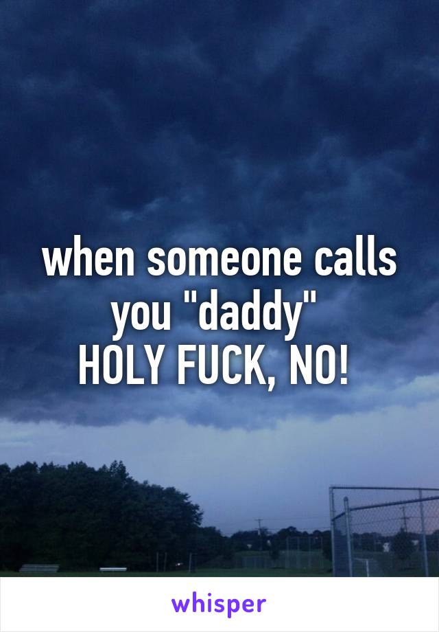 when someone calls you "daddy" 
HOLY FUCK, NO! 