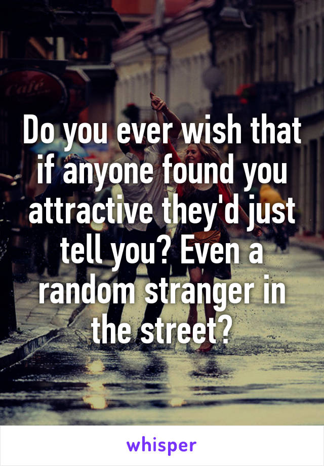 Do you ever wish that if anyone found you attractive they'd just tell you? Even a random stranger in the street?