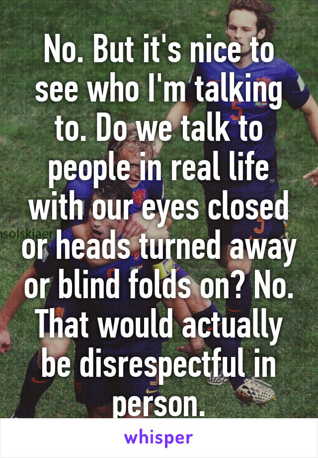 No. But it's nice to see who I'm talking to. Do we talk to people in real life with our eyes closed or heads turned away or blind folds on? No. That would actually be disrespectful in person.