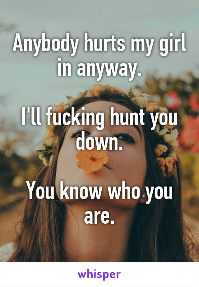 Anybody hurts my girl in anyway.

I'll fucking hunt you down.

You know who you are.
