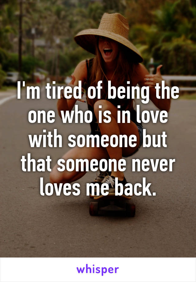 I'm tired of being the one who is in love with someone but that someone never loves me back.