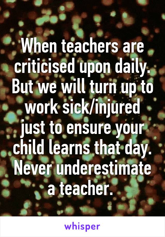 When teachers are criticised upon daily. But we will turn up to work sick/injured just to ensure your child learns that day. Never underestimate a teacher. 