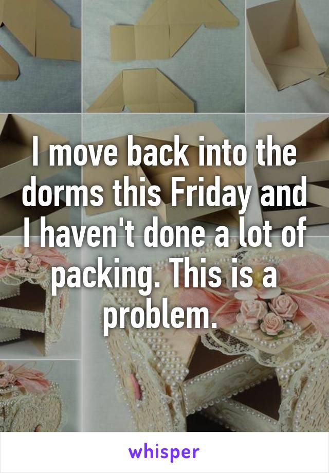 I move back into the dorms this Friday and I haven't done a lot of packing. This is a problem. 