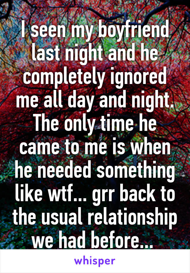 I seen my boyfriend last night and he completely ignored me all day and night. The only time he came to me is when he needed something like wtf... grr back to the usual relationship we had before... 