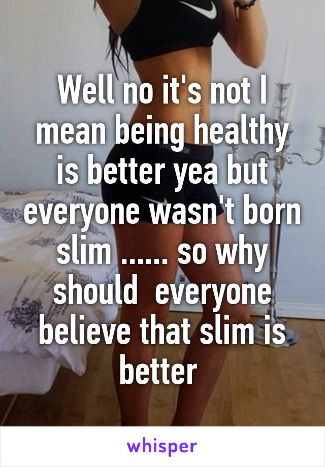 Well no it's not I mean being healthy is better yea but everyone wasn't born slim ...... so why should  everyone believe that slim is better 