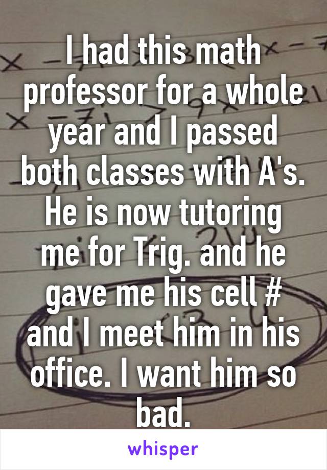 I had this math professor for a whole year and I passed both classes with A's. He is now tutoring me for Trig. and he gave me his cell # and I meet him in his office. I want him so bad.