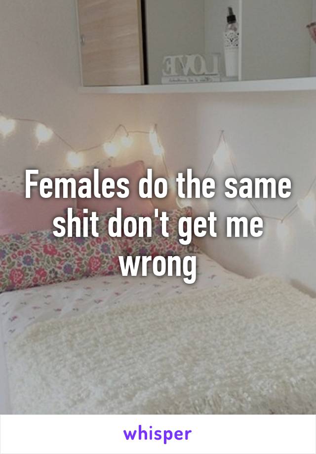 Females do the same shit don't get me wrong
