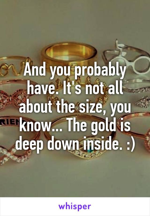 And you probably have. It's not all about the size, you know... The gold is deep down inside. :)