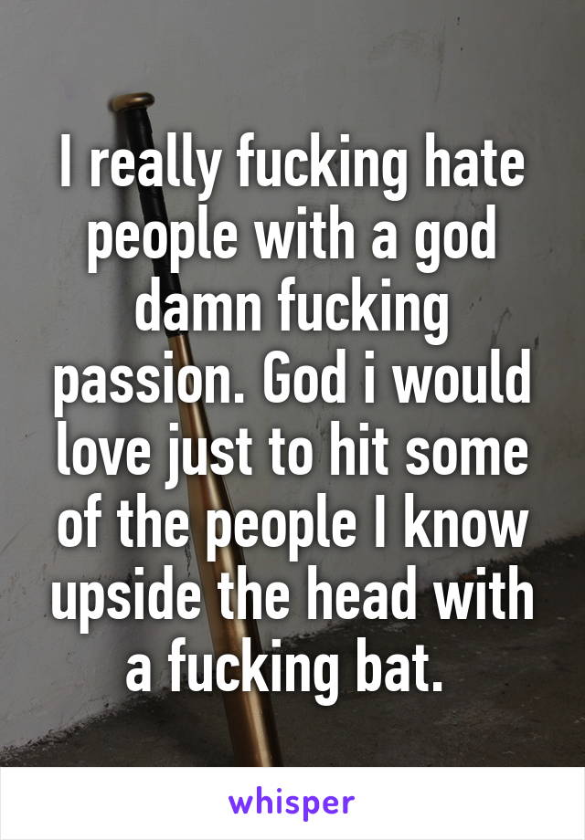 I really fucking hate people with a god damn fucking passion. God i would love just to hit some of the people I know upside the head with a fucking bat. 