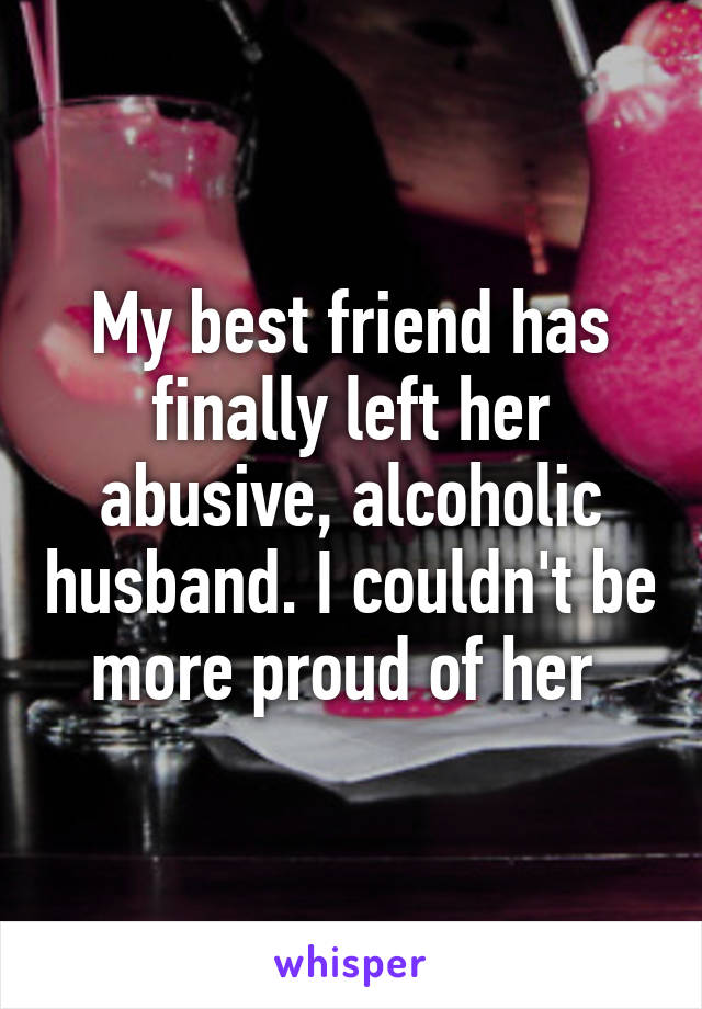 My best friend has finally left her abusive, alcoholic husband. I couldn't be more proud of her 