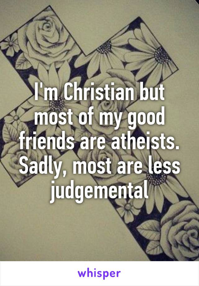 I'm Christian but most of my good friends are atheists. Sadly, most are less judgemental