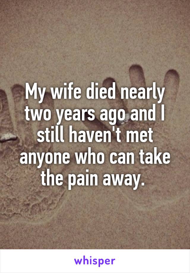 My wife died nearly two years ago and I still haven't met anyone who can take the pain away. 