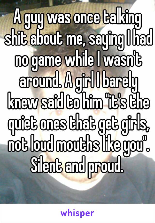 A guy was once talking shit about me, saying I had no game while I wasn't around. A girl I barely knew said to him "it's the quiet ones that get girls, not loud mouths like you".
Silent and proud.