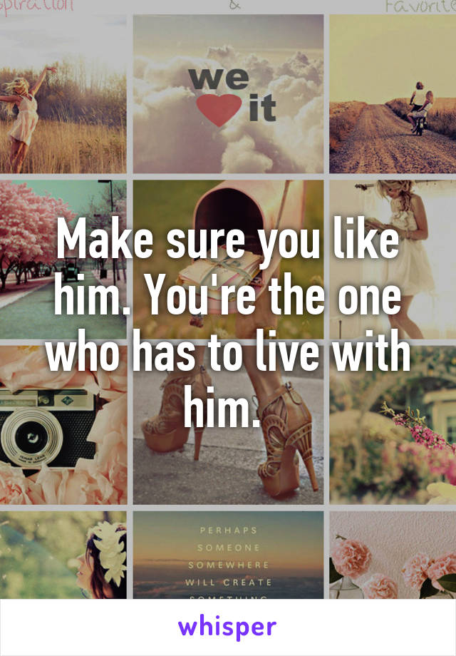 Make sure you like him. You're the one who has to live with him. 