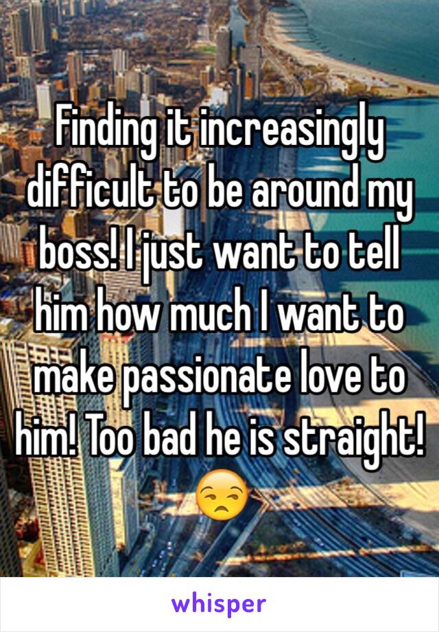 Finding it increasingly difficult to be around my boss! I just want to tell him how much I want to make passionate love to him! Too bad he is straight! 😒