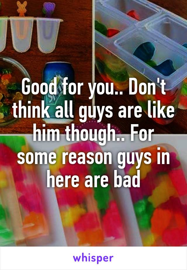 Good for you.. Don't think all guys are like him though.. For some reason guys in here are bad