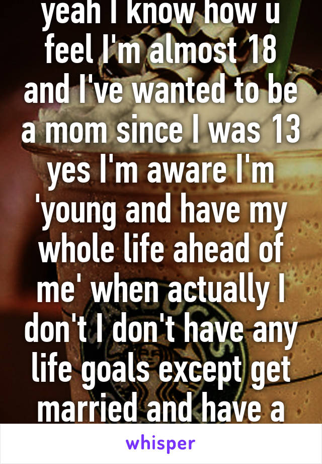 yeah I know how u feel I'm almost 18 and I've wanted to be a mom since I was 13 yes I'm aware I'm 'young and have my whole life ahead of me' when actually I don't I don't have any life goals except get married and have a family 