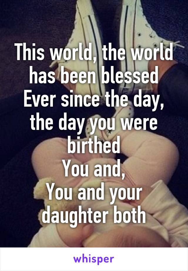 This world, the world has been blessed
Ever since the day, the day you were birthed
You and,
You and your daughter both