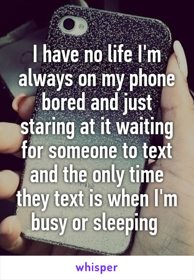 I have no life I'm always on my phone bored and just staring at it waiting for someone to text and the only time they text is when I'm busy or sleeping 