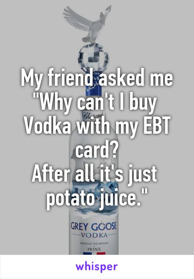 My friend asked me
"Why can't I buy 
Vodka with my EBT card?
After all it's just 
potato juice."