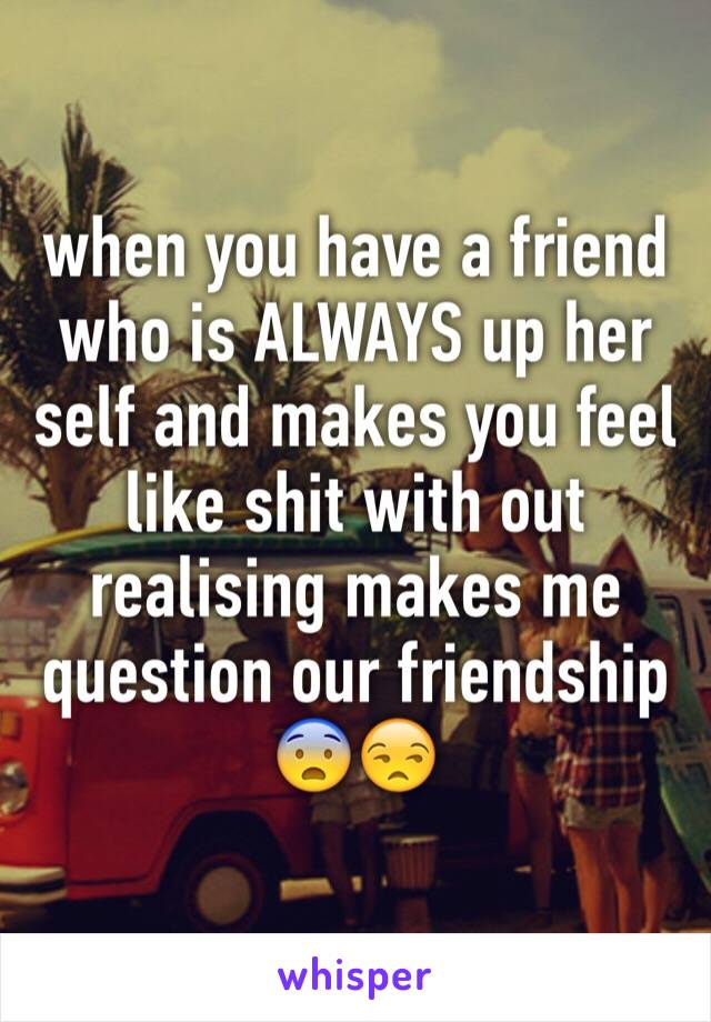 when you have a friend who is ALWAYS up her self and makes you feel like shit with out realising makes me question our friendship 😨😒