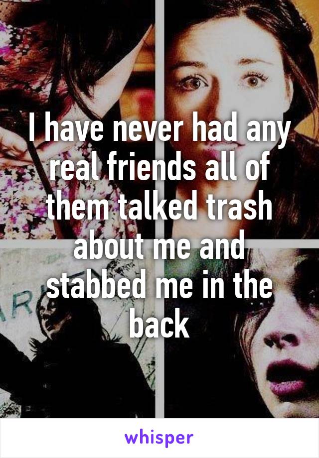 I have never had any real friends all of them talked trash about me and stabbed me in the back