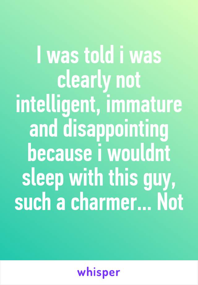 I was told i was clearly not intelligent, immature and disappointing because i wouldnt sleep with this guy, such a charmer... Not 