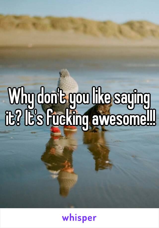 Why don't you like saying it? It's fucking awesome!!!