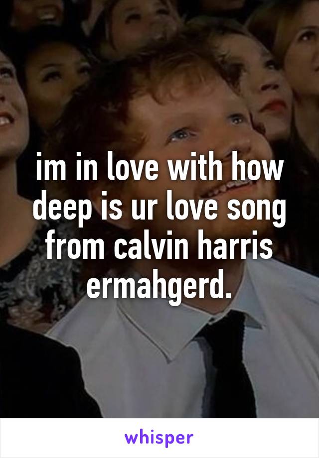 im in love with how deep is ur love song from calvin harris ermahgerd.