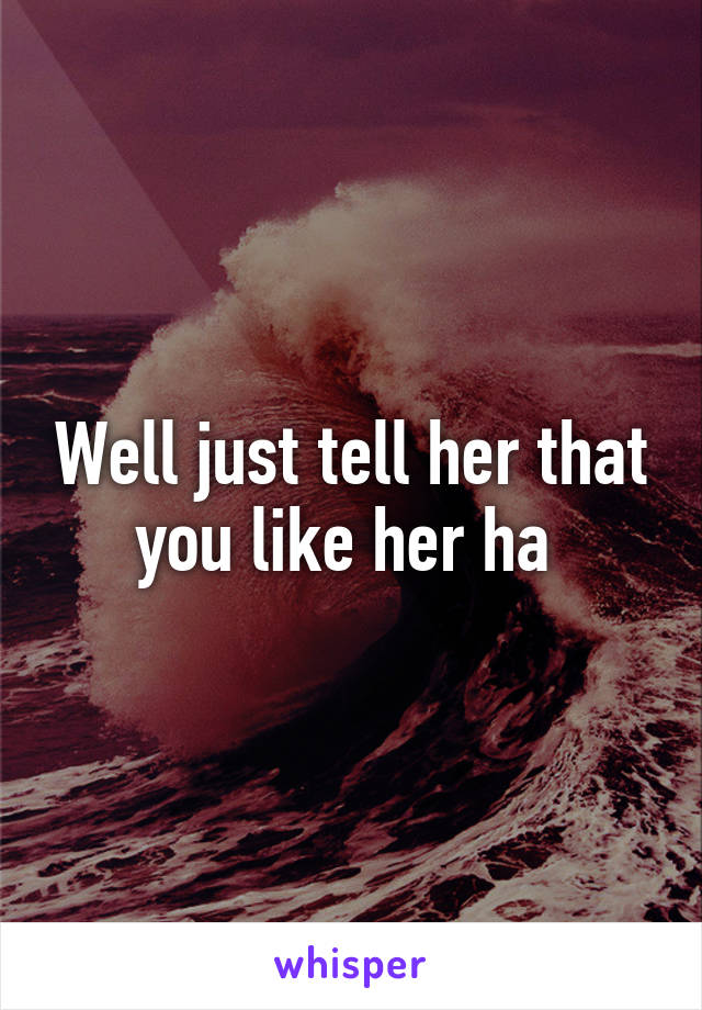 Well just tell her that you like her ha 