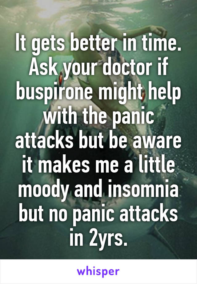 It gets better in time. Ask your doctor if buspirone might help with the panic attacks but be aware it makes me a little moody and insomnia but no panic attacks in 2yrs.