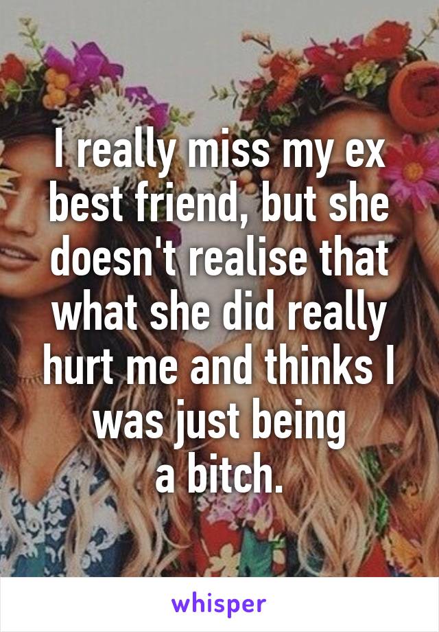 I really miss my ex best friend, but she doesn't realise that what she did really hurt me and thinks I was just being
a bitch.