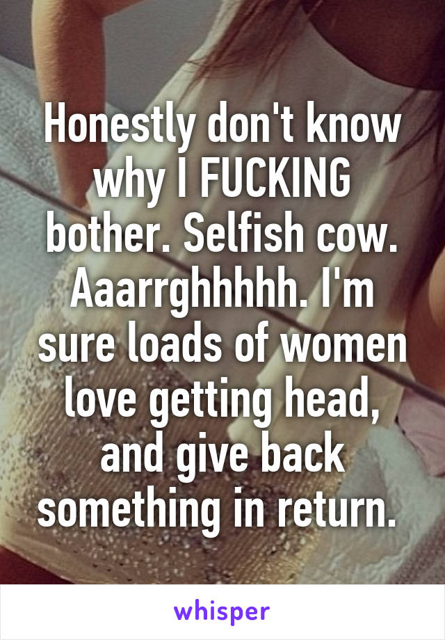 Honestly don't know why I FUCKING bother. Selfish cow. Aaarrghhhhh. I'm sure loads of women love getting head, and give back something in return. 