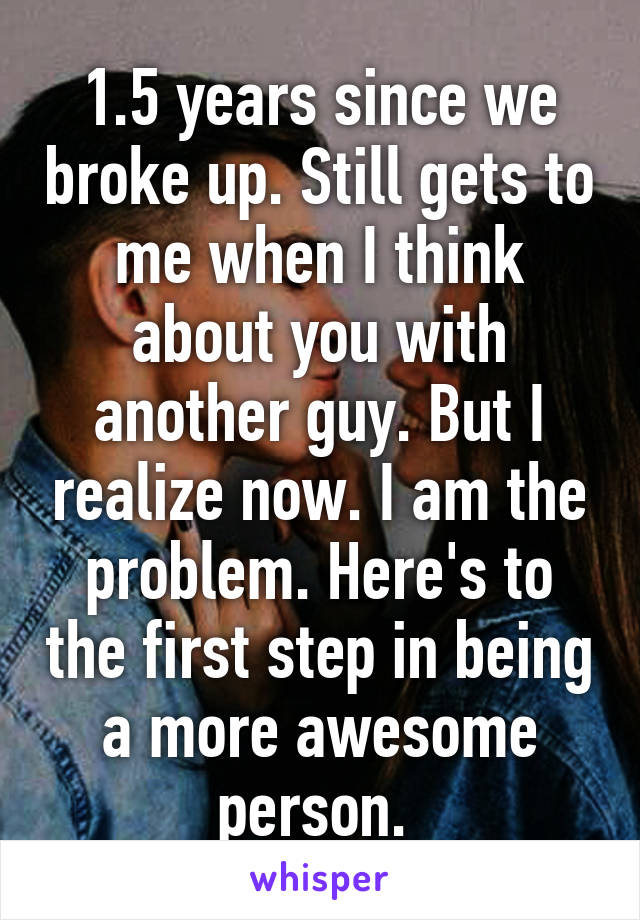 1.5 years since we broke up. Still gets to me when I think about you with another guy. But I realize now. I am the problem. Here's to the first step in being a more awesome person. 