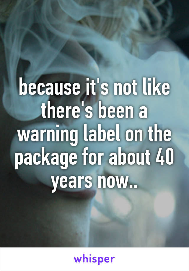 because it's not like there's been a warning label on the package for about 40 years now..
