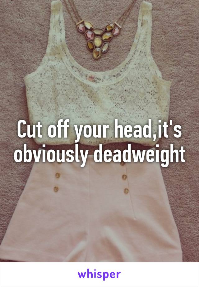 Cut off your head,it's obviously deadweight